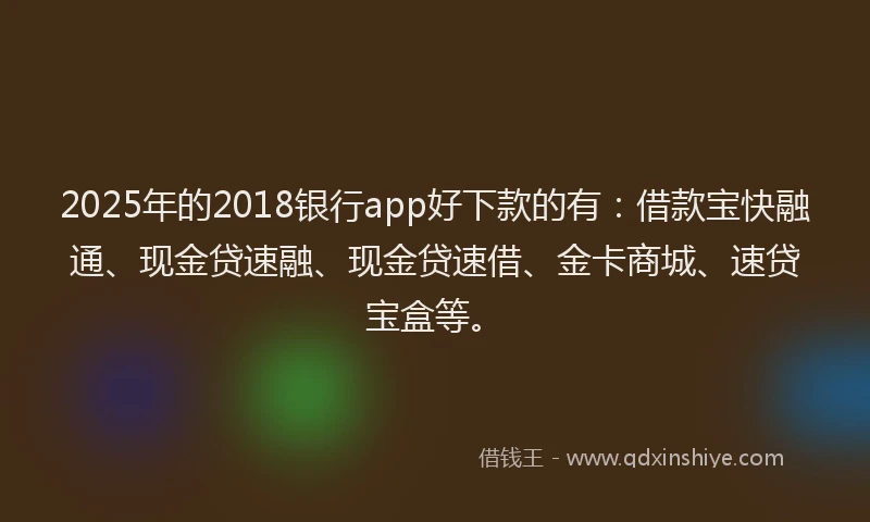 2025年的2018银行app好下款的有：借款宝快融通、现金贷速融、现金贷速借、金卡商城、速贷宝盒等。