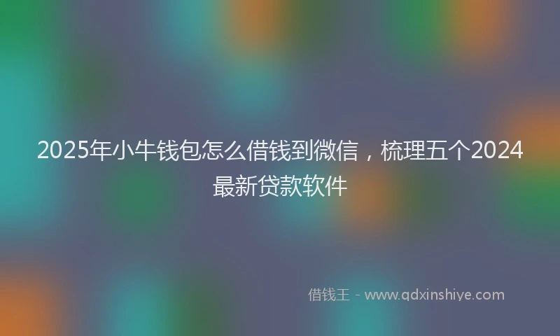 2025年小牛钱包怎么借钱到微信，梳理五个2024最新贷款软件