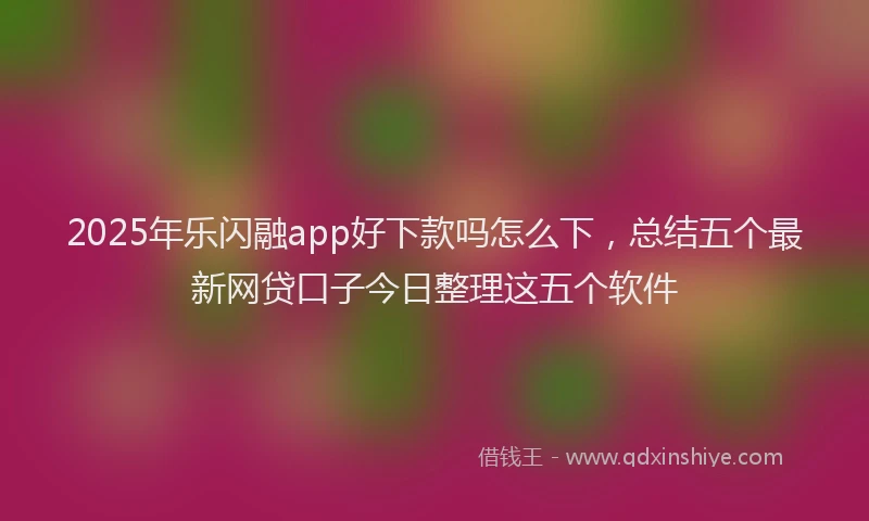 2025年乐闪融app好下款吗怎么下，总结五个最新网贷口子今日整理这五个软件