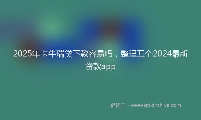 2025年卡牛瑞贷下款容易吗，整理五个2024最新贷款app