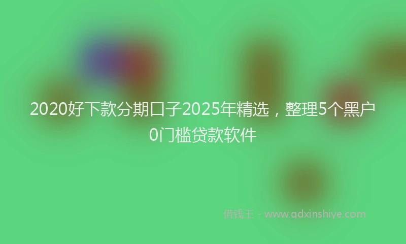 2020好下款分期口子2025年精选，整理5个黑户0门槛贷款软件