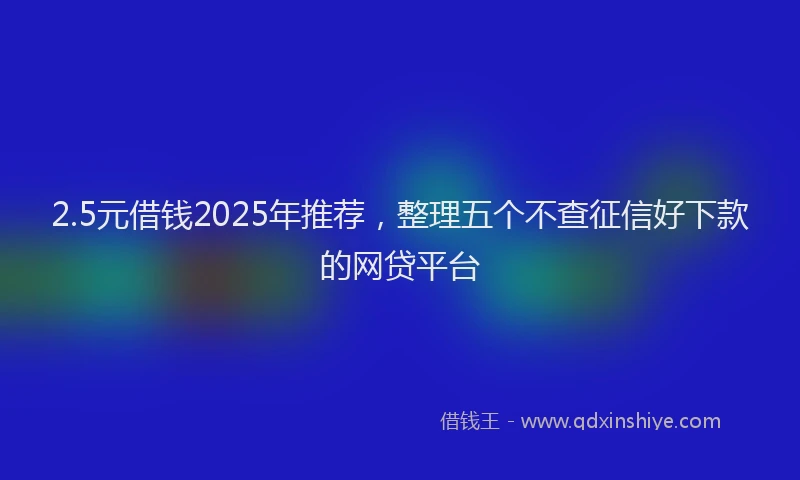 2.5元借钱2025年推荐，整理五个不查征信好下款的网贷平台