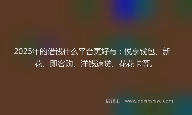 2025年的借钱什么平台更好有：悦享钱包、新一花、即客购、洋钱速贷、花花卡等。