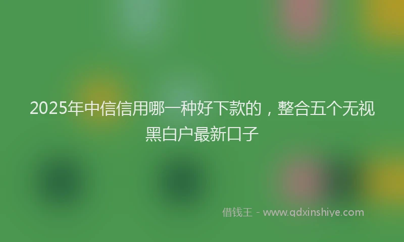 2025年中信信用哪一种好下款的，整合五个无视黑白户最新口子
