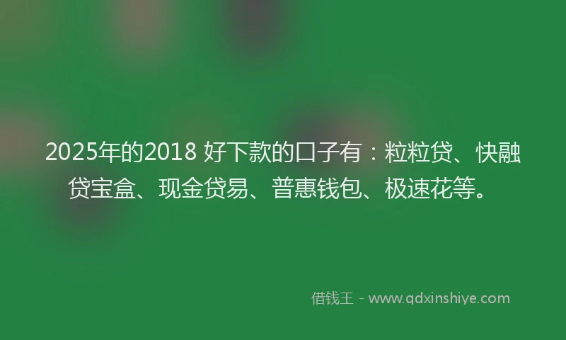 2025年的2018 好下款的口子有：粒粒贷、快融贷宝盒、现金贷易、普惠钱包、极速花等。
