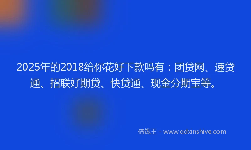 2025年的2018给你花好下款吗有：团贷网、速贷通、招联好期贷、快贷通、现金分期宝等。