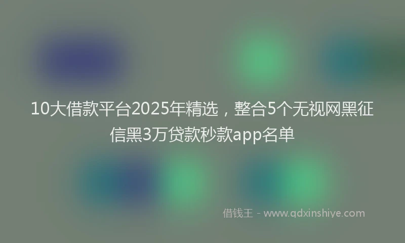 10大借款平台2025年精选，整合5个无视网黑征信黑3万贷款秒款app名单