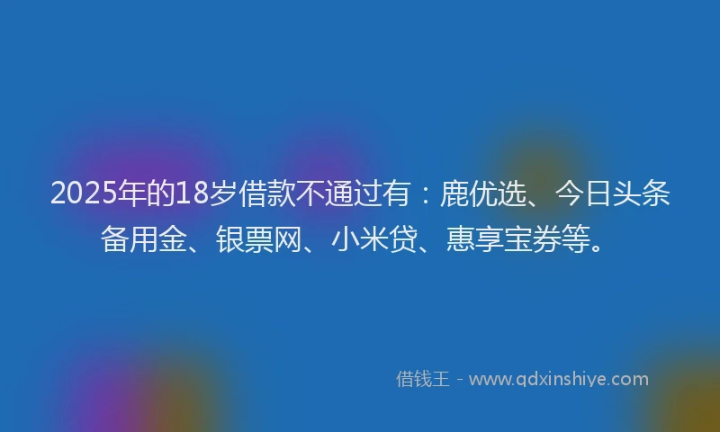 2025年的18岁借款不通过有：鹿优选、今日头条备用金、银票网、小米贷、惠享宝券等。