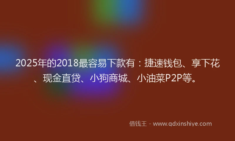 2025年的2018最容易下款有：捷速钱包、享下花、现金直贷、小狗商城、小油菜P2P等。