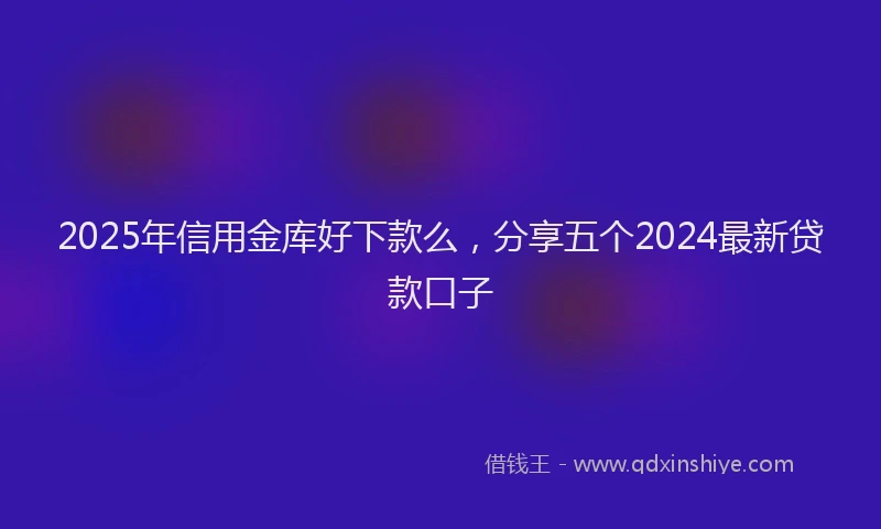 2025年信用金库好下款么，分享五个2024最新贷款口子