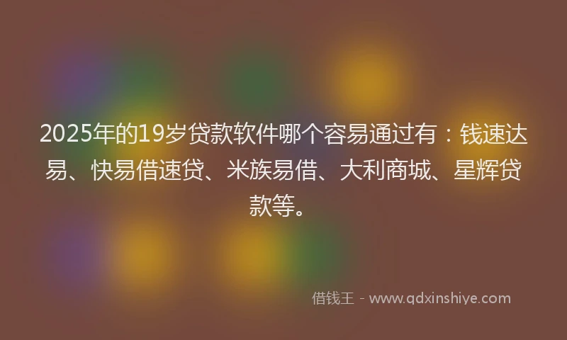 2025年的19岁贷款软件哪个容易通过有：钱速达易、快易借速贷、米族易借、大利商城、星辉贷款等。