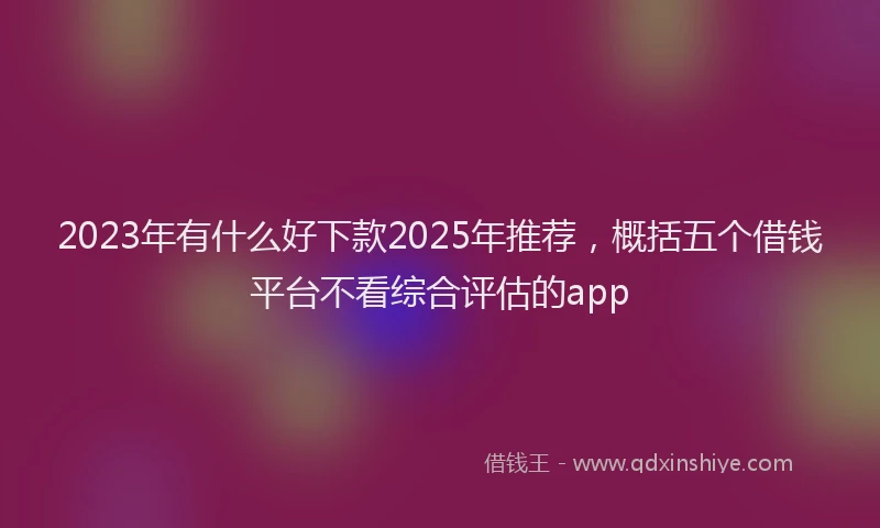 2023年有什么好下款2025年推荐，概括五个借钱平台不看综合评估的app