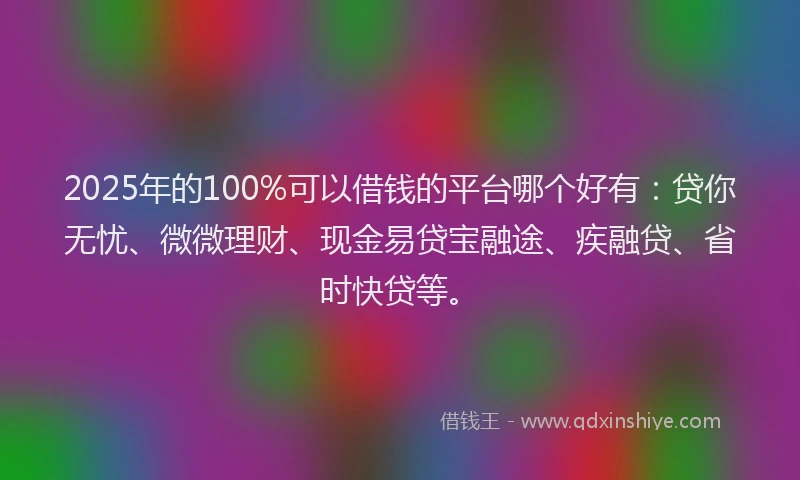 2025年的100%可以借钱的平台哪个好有：贷你无忧、微微理财、现金易贷宝融途、疾融贷、省时快贷等。