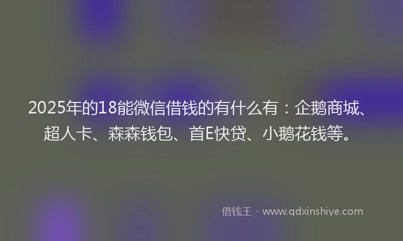 2025年的18能微信借钱的有什么有：企鹅商城、超人卡、森森钱包、首E快贷、小鹅花钱等。