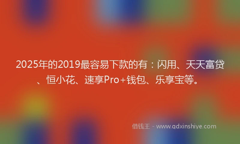 2025年的2019最容易下款的有：闪用、天天富贷、恒小花、速享Pro+钱包、乐享宝等。