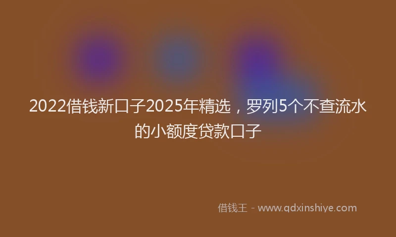 2022借钱新口子2025年精选，罗列5个不查流水的小额度贷款口子