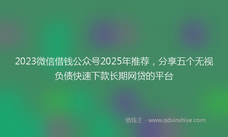 2023微信借钱公众号2025年推荐，分享五个无视负债快速下款长期网贷的平台