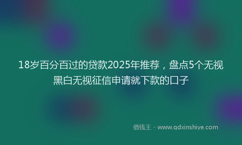 18岁百分百过的贷款2025年推荐，盘点5个无视黑白无视征信申请就下款的口子