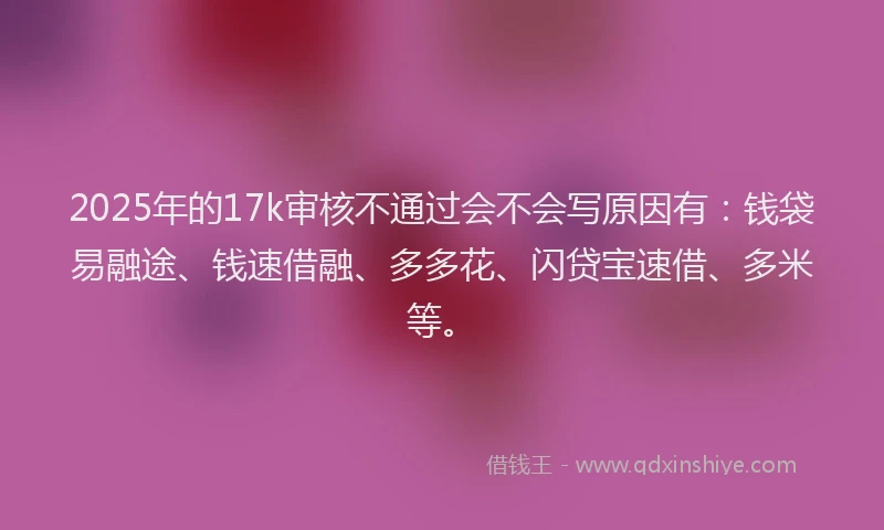 2025年的17k审核不通过会不会写原因有：钱袋易融途、钱速借融、多多花、闪贷宝速借、多米等。