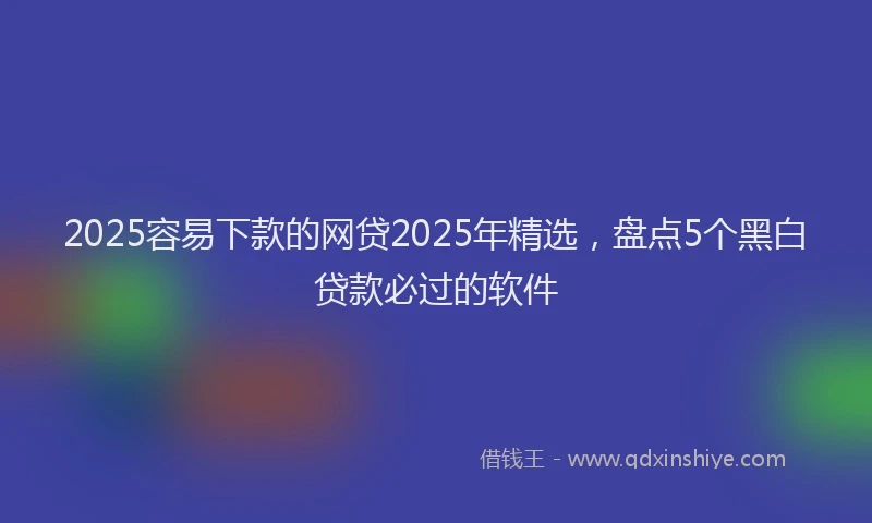 2025容易下款的网贷2025年精选，盘点5个黑白贷款必过的软件