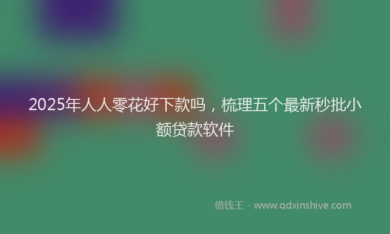 2025年人人零花好下款吗，梳理五个最新秒批小额贷款软件