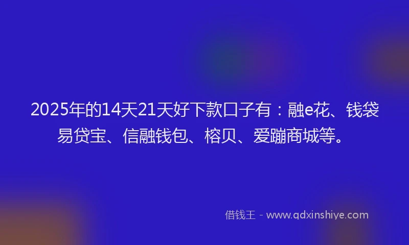 2025年的14天21天好下款口子有：融e花、钱袋易贷宝、信融钱包、榕贝、爱蹦商城等。