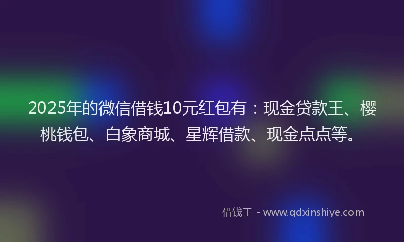 2025年的微信借钱10元红包有：现金贷款王、樱桃钱包、白象商城、星辉借款、现金点点等。