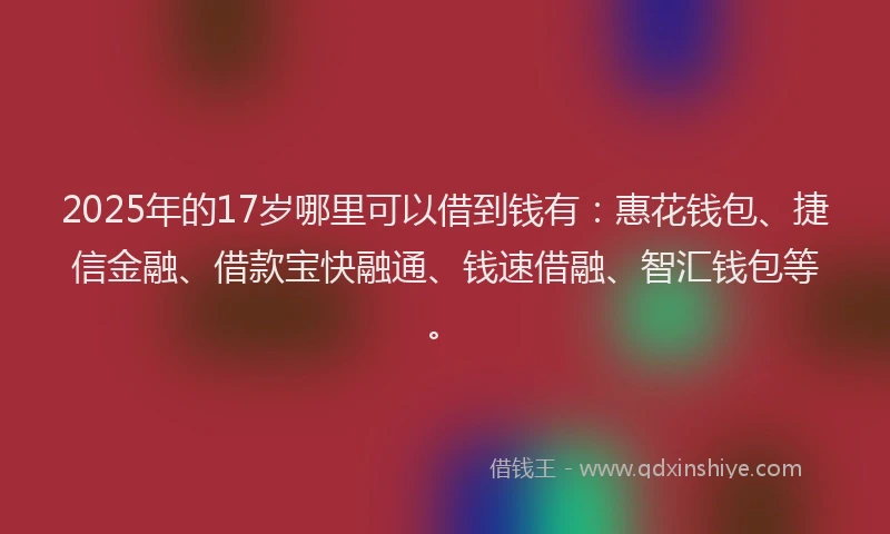 2025年的17岁哪里可以借到钱有：惠花钱包、捷信金融、借款宝快融通、钱速借融、智汇钱包等。