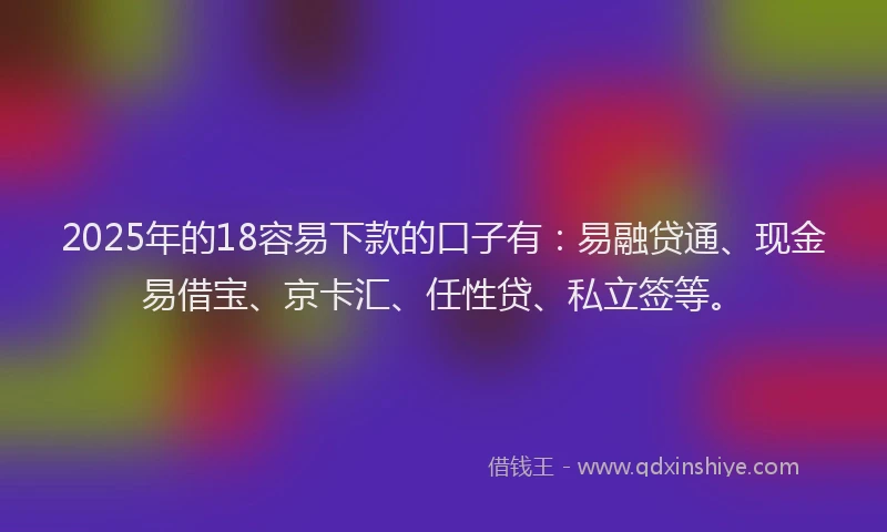 2025年的18容易下款的口子有：易融贷通、现金易借宝、京卡汇、任性贷、私立签等。