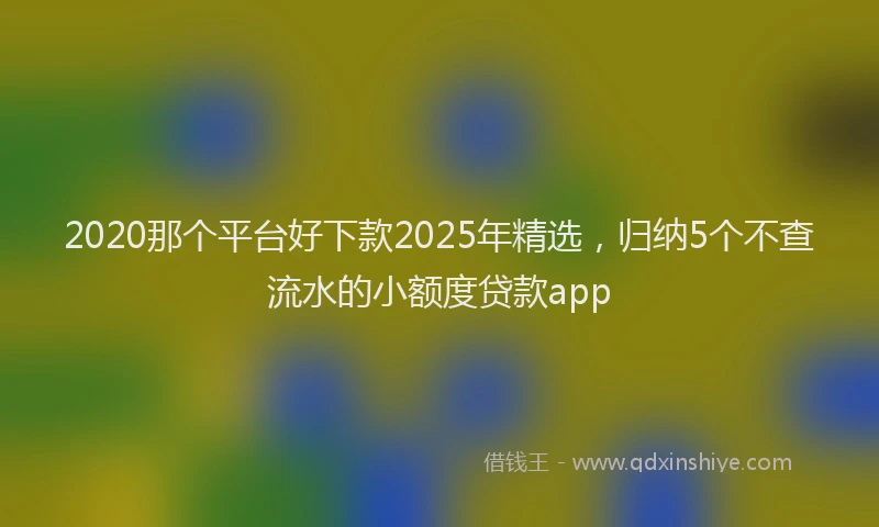 2020那个平台好下款2025年精选，归纳5个不查流水的小额度贷款app