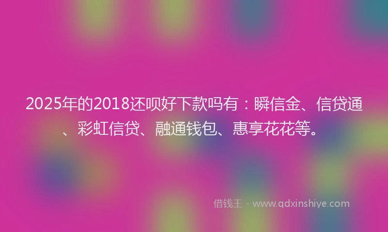 2025年的2018还呗好下款吗有：瞬信金、信贷通、彩虹信贷、融通钱包、惠享花花等。