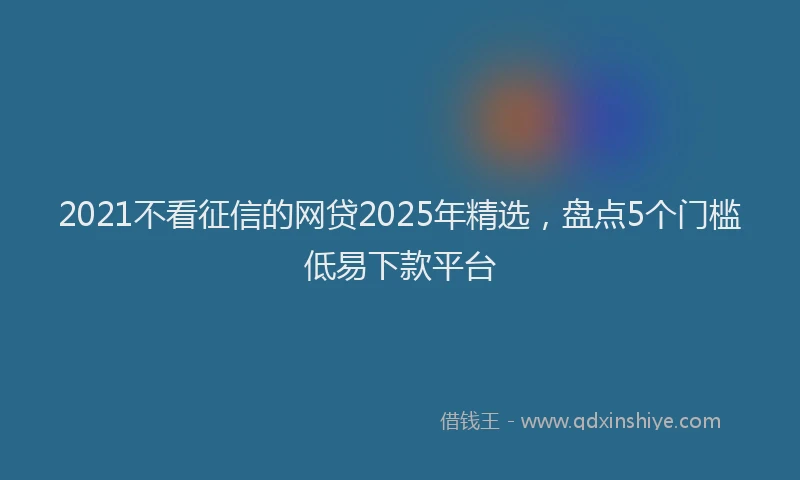 2021不看征信的网贷2025年精选，盘点5个门槛低易下款平台
