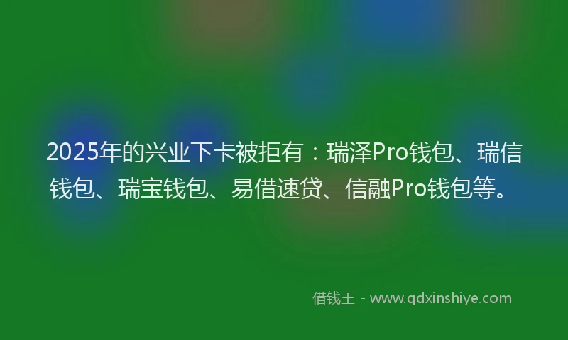 2025年的兴业下卡被拒有：瑞泽Pro钱包、瑞信钱包、瑞宝钱包、易借速贷、信融Pro钱包等。
