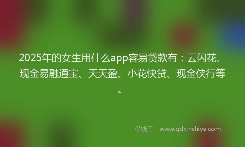 2025年的女生用什么app容易贷款有：云闪花、现金易融通宝、天天盈、小花快贷、现金侠行等。