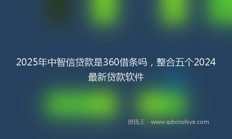 2025年中智信贷款是360借条吗，整合五个2024最新贷款软件