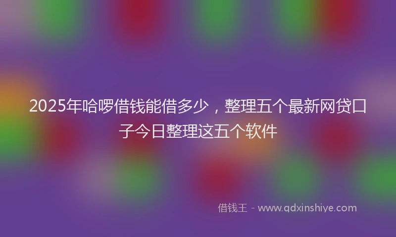 2025年哈啰借钱能借多少，整理五个最新网贷口子今日整理这五个软件