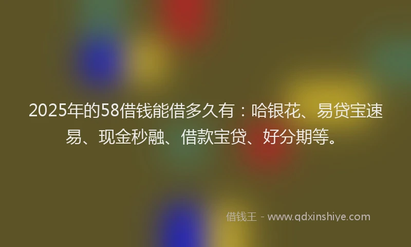 2025年的58借钱能借多久有：哈银花、易贷宝速易、现金秒融、借款宝贷、好分期等。
