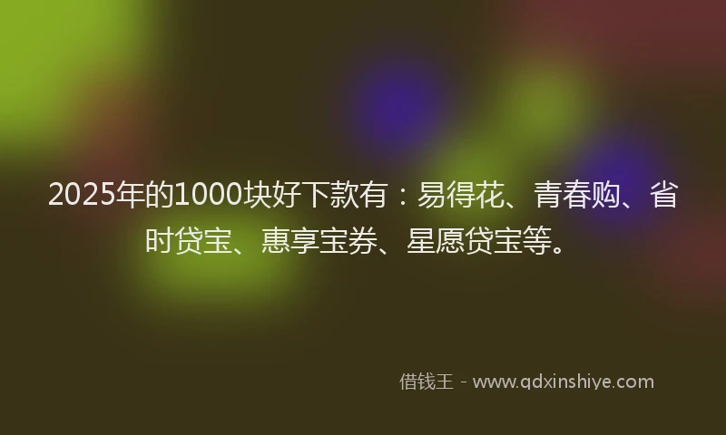 2025年的1000块好下款有：易得花、青春购、省时贷宝、惠享宝券、星愿贷宝等。