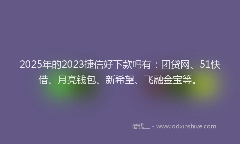 2025年的2023捷信好下款吗有：团贷网、51快借、月亮钱包、新希望、飞融金宝等。