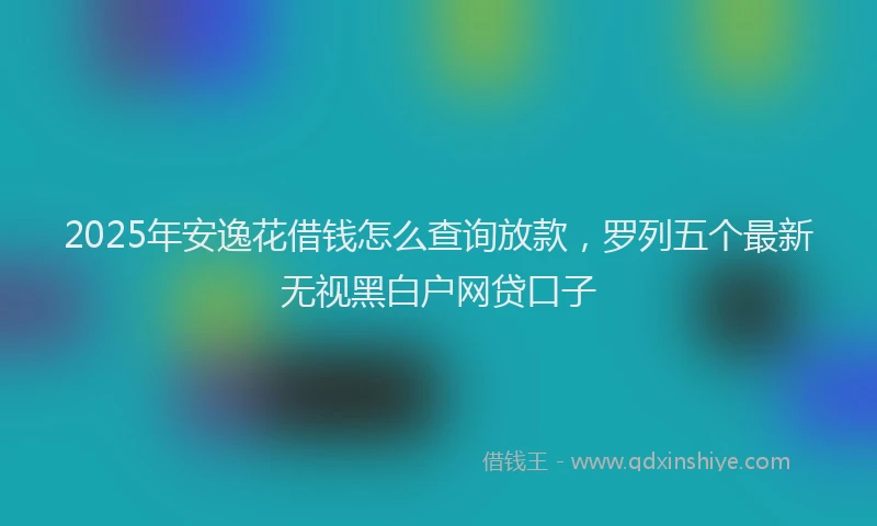 2025年安逸花借钱怎么查询放款，罗列五个最新无视黑白户网贷口子