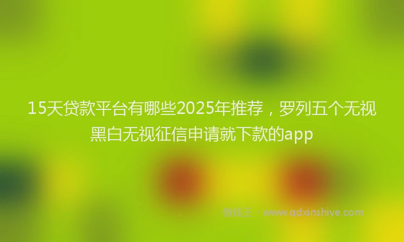 15天贷款平台有哪些2025年推荐，罗列五个无视黑白无视征信申请就下款的app