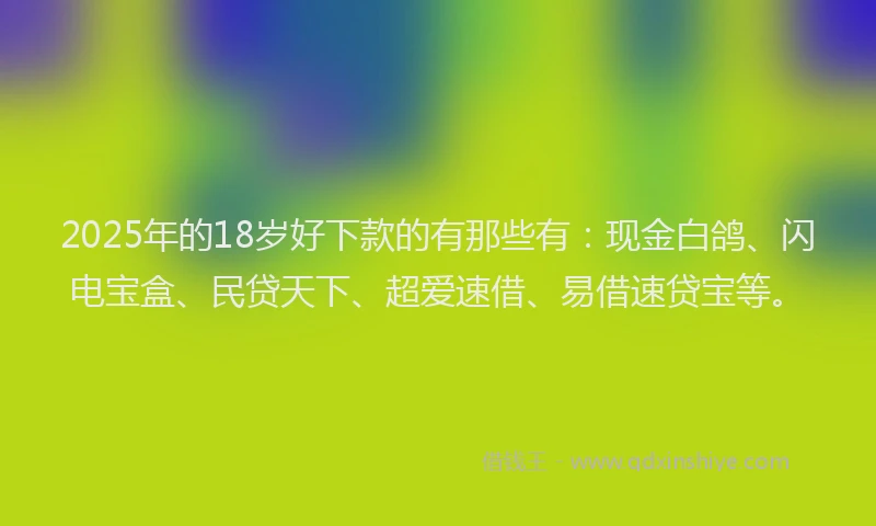 2025年的18岁好下款的有那些有：现金白鸽、闪电宝盒、民贷天下、超爱速借、易借速贷宝等。