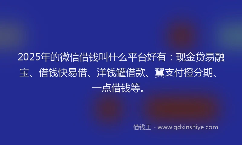 2025年的微信借钱叫什么平台好有：现金贷易融宝、借钱快易借、洋钱罐借款、翼支付橙分期、一点借钱等。