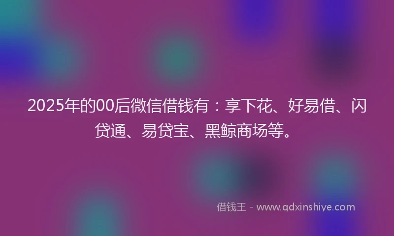 2025年的00后微信借钱有：享下花、好易借、闪贷通、易贷宝、黑鲸商场等。
