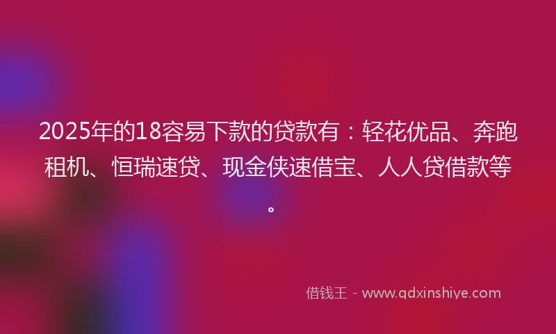 2025年的18容易下款的贷款有：轻花优品、奔跑租机、恒瑞速贷、现金侠速借宝、人人贷借款等。