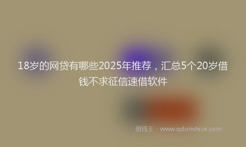 18岁的网贷有哪些2025年推荐，汇总5个20岁借钱不求征信速借软件