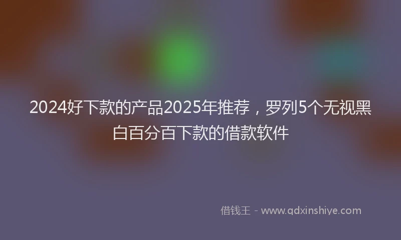2024好下款的产品2025年推荐，罗列5个无视黑白百分百下款的借款软件