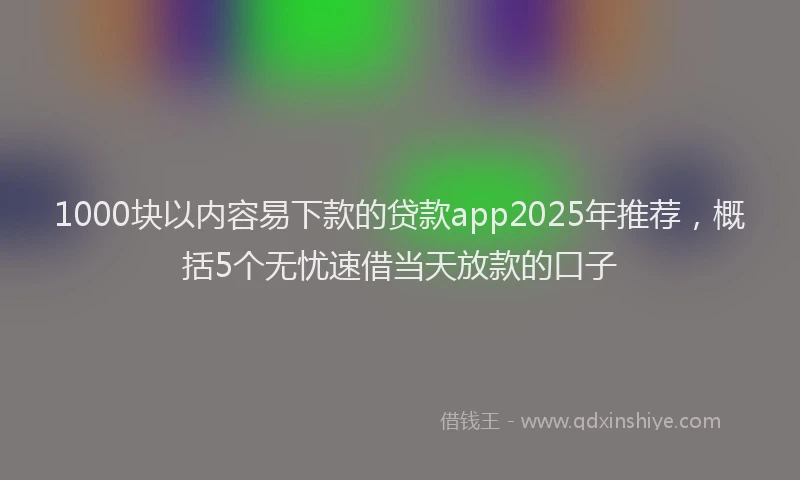 1000块以内容易下款的贷款app2025年推荐，概括5个无忧速借当天放款的口子