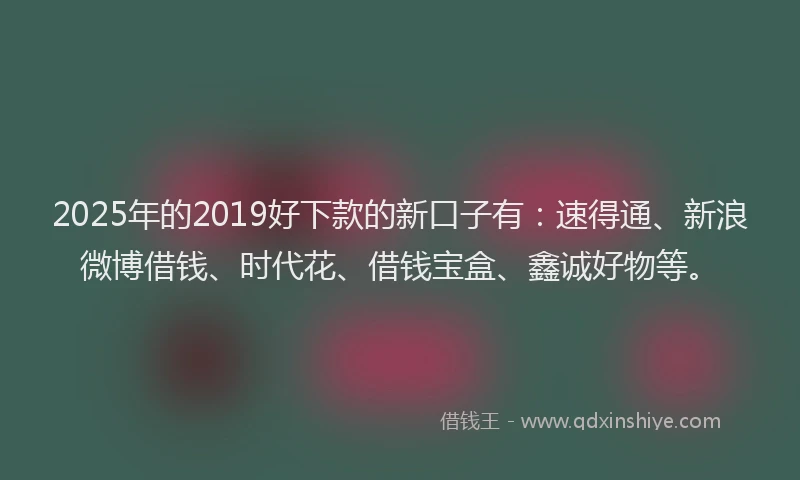 2025年的2019好下款的新口子有：速得通、新浪微博借钱、时代花、借钱宝盒、鑫诚好物等。