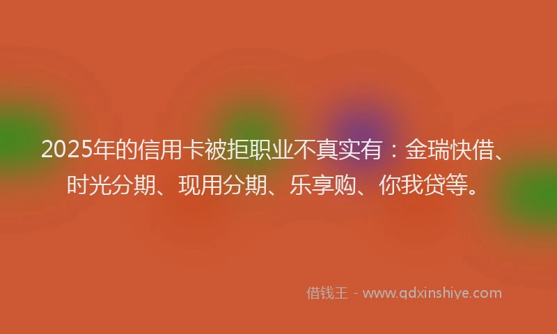 2025年的信用卡被拒职业不真实有：金瑞快借、时光分期、现用分期、乐享购、你我贷等。